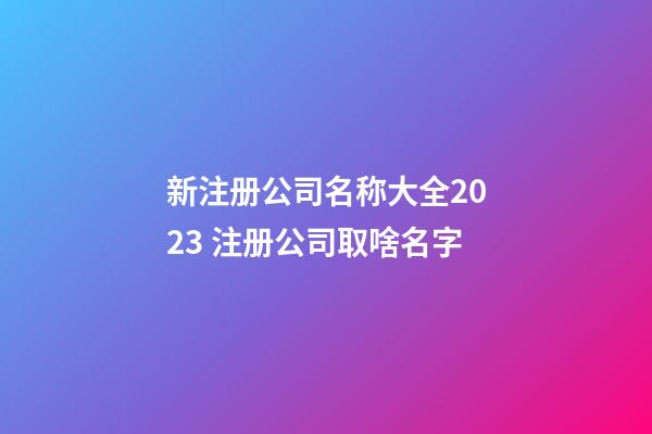 新注册公司名称大全2023 注册公司取啥名字